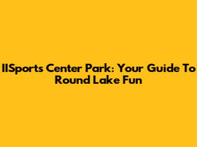 IISports Center Park: Your Guide To Round Lake Fun