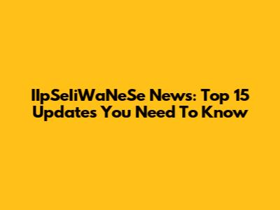 IIpSeIiWaNeSe News: Top 15 Updates You Need To Know