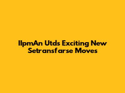 IIpmAn Utd's Exciting New Setransfarse Moves