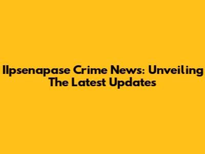 IIpsenapase Crime News: Unveiling The Latest Updates