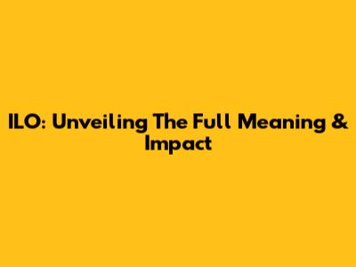 ILO: Unveiling The Full Meaning & Impact