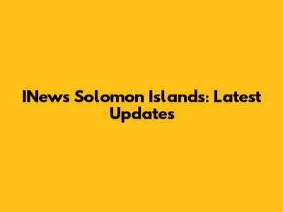 INews Solomon Islands: Latest Updates