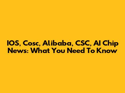 IOS, Cosc, Alibaba, CSC, AI Chip News: What You Need To Know