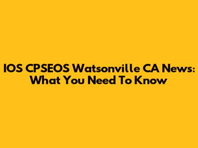 IOS CPSEOS Watsonville CA News: What You Need To Know