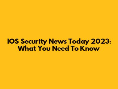 IOS Security News Today 2023: What You Need To Know
