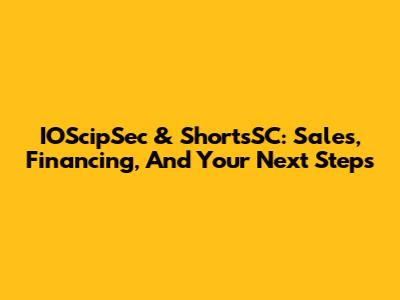 IOScipSec & ShortsSC: Sales, Financing, And Your Next Steps
