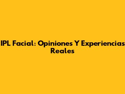 IPL Facial: Opiniones Y Experiencias Reales