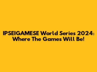 IPSEIGAMESE World Series 2024: Where The Games Will Be!