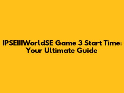 IPSEIIIWorldSE Game 3 Start Time: Your Ultimate Guide