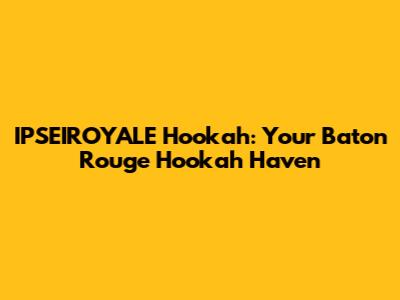 IPSEIROYALE Hookah: Your Baton Rouge Hookah Haven