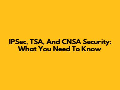 IPSec, TSA, And CNSA Security: What You Need To Know