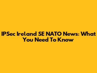 IPSec Ireland SE NATO News: What You Need To Know