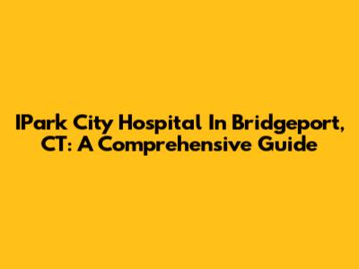 IPark City Hospital In Bridgeport, CT: A Comprehensive Guide