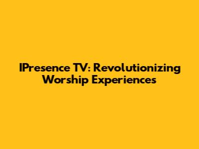 IPresence TV: Revolutionizing Worship Experiences