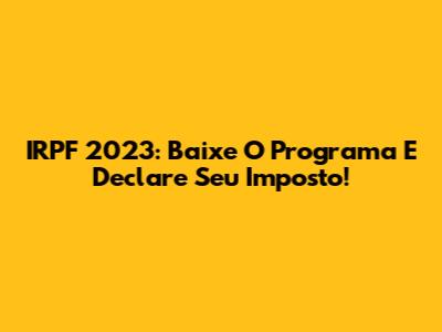 IRPF 2023: Baixe O Programa E Declare Seu Imposto!
