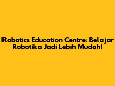 IRobotics Education Centre: Belajar Robotika Jadi Lebih Mudah!
