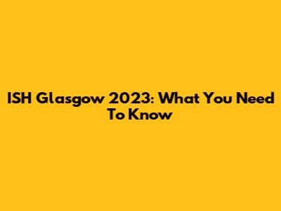 ISH Glasgow 2023: What You Need To Know