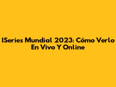 ISeries Mundial 2023: Cómo Verlo En Vivo Y Online