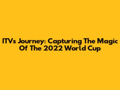 ITV's Journey: Capturing The Magic Of The 2022 World Cup