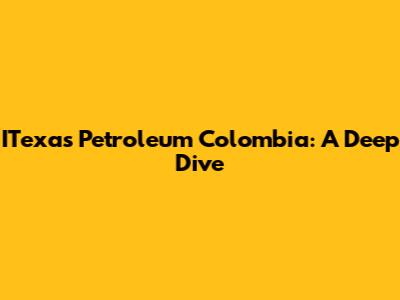 ITexas Petroleum Colombia: A Deep Dive