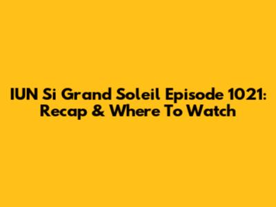 IUN Si Grand Soleil Episode 1021: Recap & Where To Watch