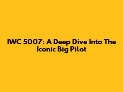 IWC 5007: A Deep Dive Into The Iconic Big Pilot