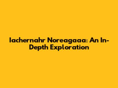 Iachernahr Noreagaaa: An In-Depth Exploration