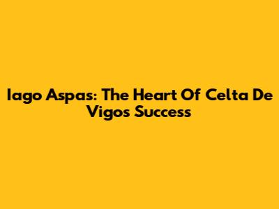 Iago Aspas: The Heart Of Celta De Vigo's Success