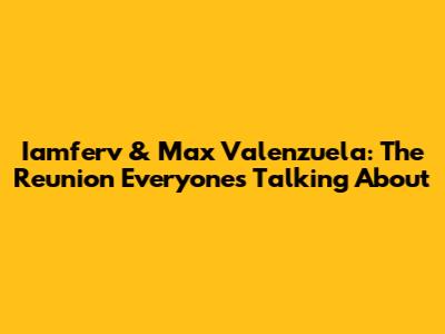 Iamferv & Max Valenzuela: The Reunion Everyone's Talking About
