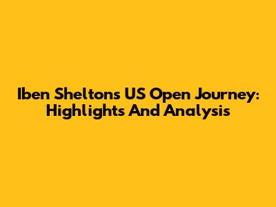 Iben Shelton's US Open Journey: Highlights And Analysis