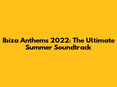 Ibiza Anthems 2022: The Ultimate Summer Soundtrack
