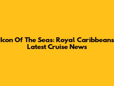 Icon Of The Seas: Royal Caribbean's Latest Cruise News