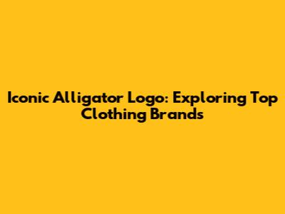 Iconic Alligator Logo: Exploring Top Clothing Brands