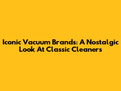 Iconic Vacuum Brands: A Nostalgic Look At Classic Cleaners