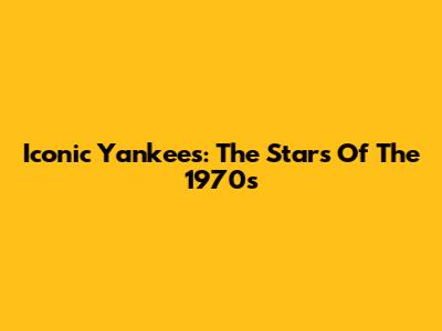 Iconic Yankees: The Stars Of The 1970s