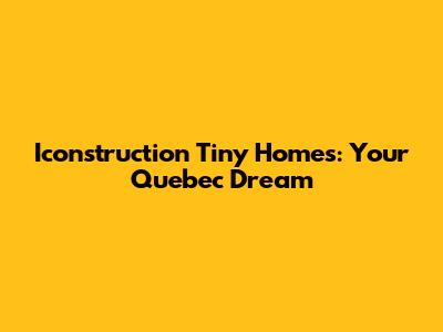 Iconstruction Tiny Homes: Your Quebec Dream