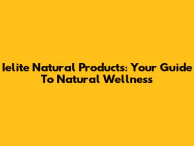 Ielite Natural Products: Your Guide To Natural Wellness