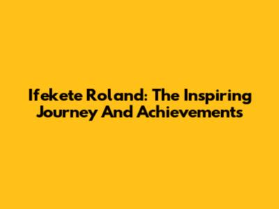 Ifekete Roland: The Inspiring Journey And Achievements
