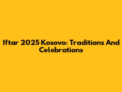 Iftar 2025 Kosovo: Traditions And Celebrations