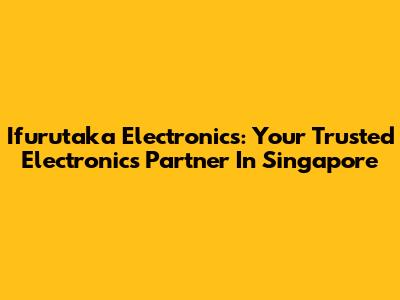 Ifurutaka Electronics: Your Trusted Electronics Partner In Singapore