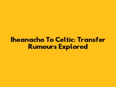 Iheanacho To Celtic: Transfer Rumours Explored