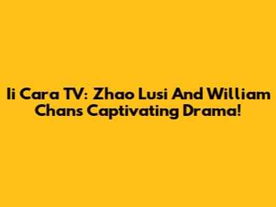 Ii Cara TV: Zhao Lusi And William Chan's Captivating Drama!