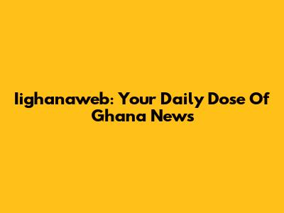 Iighanaweb: Your Daily Dose Of Ghana News