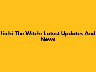 Iiichi The Witch: Latest Updates And News