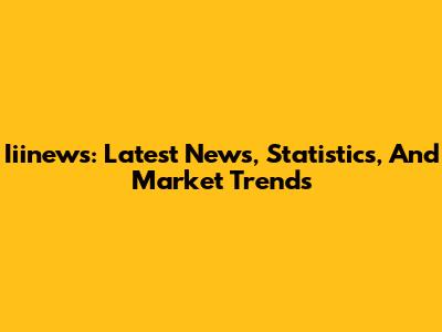 Iiinews: Latest News, Statistics, And Market Trends