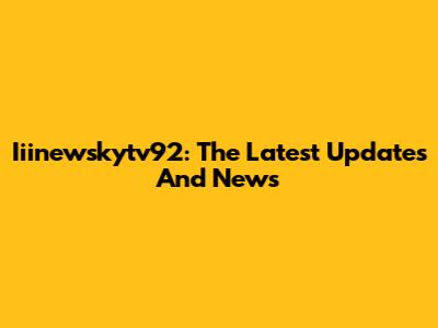 Iiinewskytv92: The Latest Updates And News