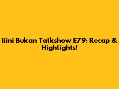 Iiini Bukan Talkshow E79: Recap & Highlights!