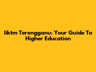 Iiktm Terengganu: Your Guide To Higher Education