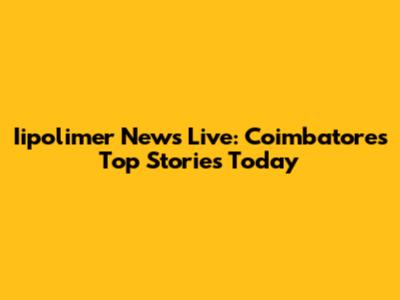 Iipolimer News Live: Coimbatore's Top Stories Today