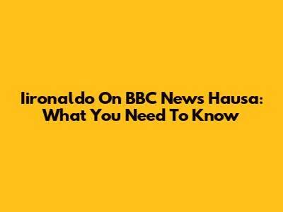 Iironaldo On BBC News Hausa: What You Need To Know